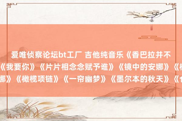 爱唯侦察论坛bt工厂 吉他纯音乐《香巴拉并不远处》《你到底爱谁》《我要你》《片片相念念赋予谁》《镜中的安娜》《橄榄项链》《一帘幽梦》《墨尔本的秋天》《仓央嘉措》《晚霞》