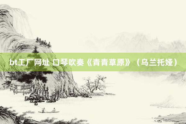 bt工厂网址 口琴吹奏《青青草原》（乌兰托娅）
