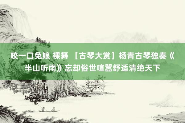 咬一口兔娘 裸舞 ［古琴大赏］杨青古琴独奏《半山听雨》忘却俗世喧嚣舒适清绝天下