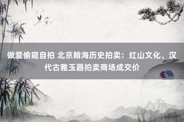 做爱偷窥自拍 北京翰海历史拍卖：红山文化、汉代古雅玉器拍卖商场成交价