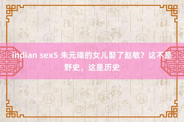 indian sex5 朱元璋的女儿娶了赵敏？这不是野史，这是历史