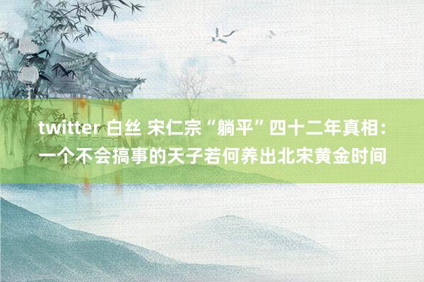 twitter 白丝 宋仁宗“躺平”四十二年真相：一个不会搞事的天子若何养出北宋黄金时间