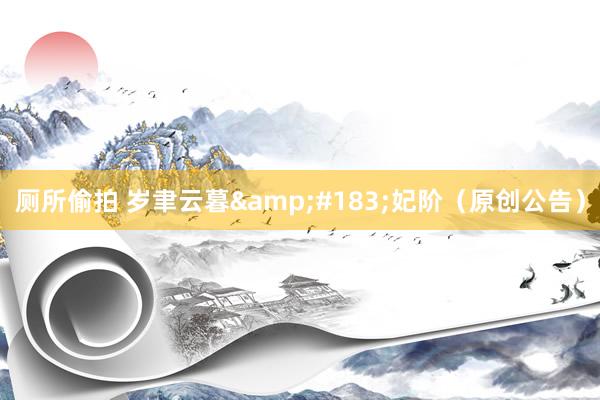 厕所偷拍 岁聿云暮&#183;妃阶（原创公告）