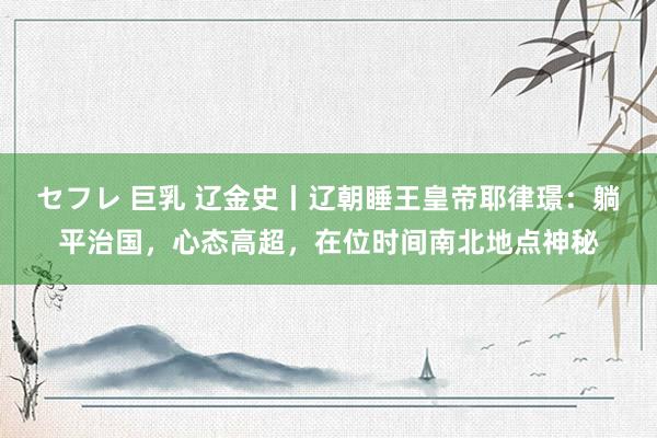セフレ 巨乳 辽金史丨辽朝睡王皇帝耶律璟：躺平治国，心态高超，在位时间南北地点神秘
