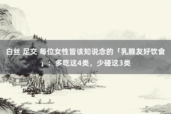 白丝 足交 每位女性皆该知说念的「乳腺友好饮食」：多吃这4类，少碰这3类