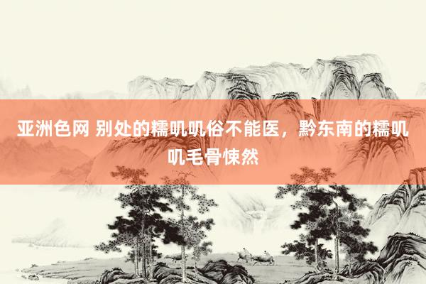 亚洲色网 别处的糯叽叽俗不能医，黔东南的糯叽叽毛骨悚然