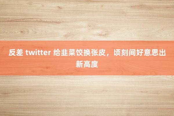 反差 twitter 给韭菜饺换张皮，顷刻间好意思出新高度