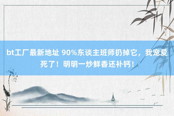 bt工厂最新地址 90%东谈主班师扔掉它，我宠爱死了！明明一炒鲜香还补钙！