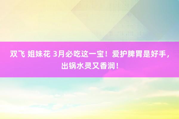 双飞 姐妹花 3月必吃这一宝！爱护脾胃是好手，出锅水灵又香润！