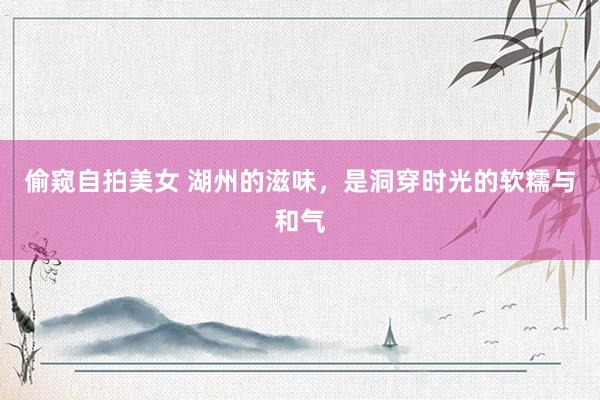 偷窥自拍美女 湖州的滋味，是洞穿时光的软糯与和气