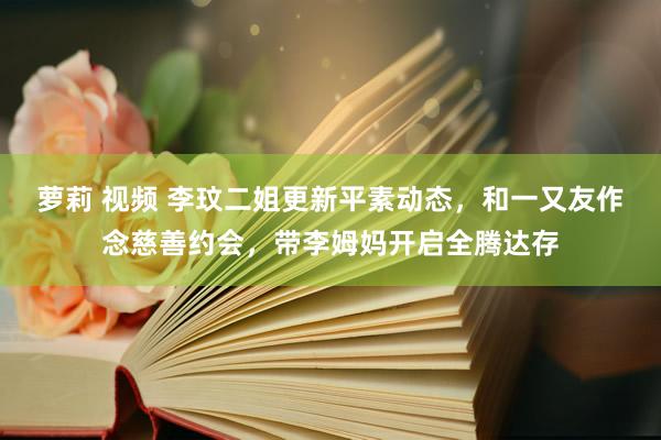 萝莉 视频 李玟二姐更新平素动态，和一又友作念慈善约会，带李姆妈开启全腾达存