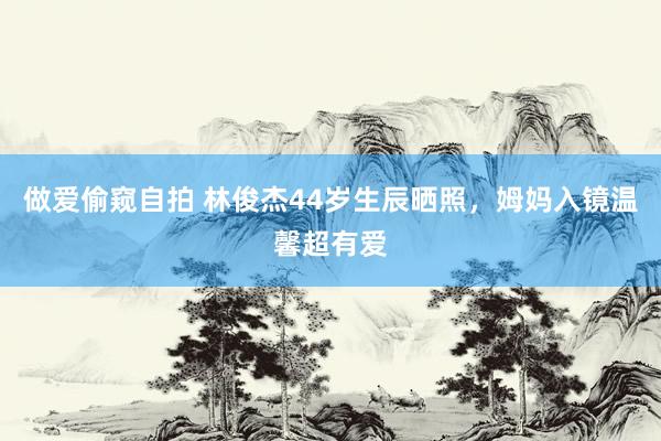 做爱偷窥自拍 林俊杰44岁生辰晒照，姆妈入镜温馨超有爱